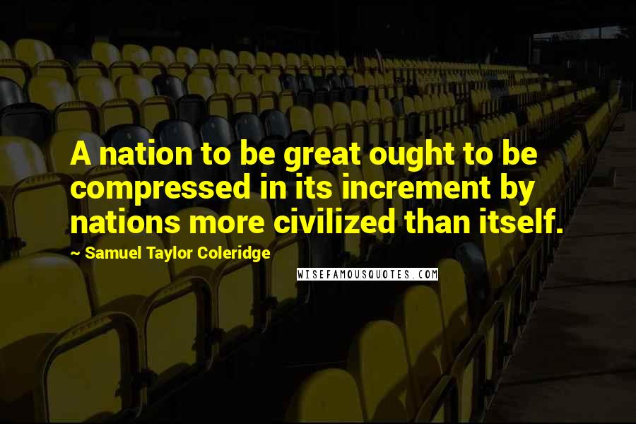 Samuel Taylor Coleridge Quotes: A nation to be great ought to be compressed in its increment by nations more civilized than itself.