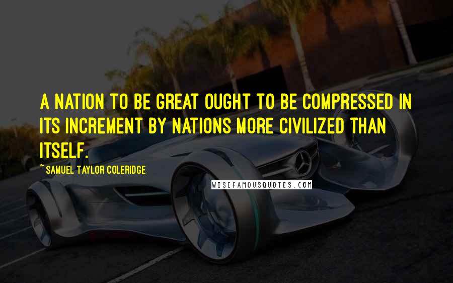 Samuel Taylor Coleridge Quotes: A nation to be great ought to be compressed in its increment by nations more civilized than itself.