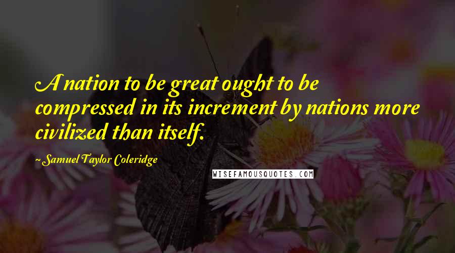 Samuel Taylor Coleridge Quotes: A nation to be great ought to be compressed in its increment by nations more civilized than itself.