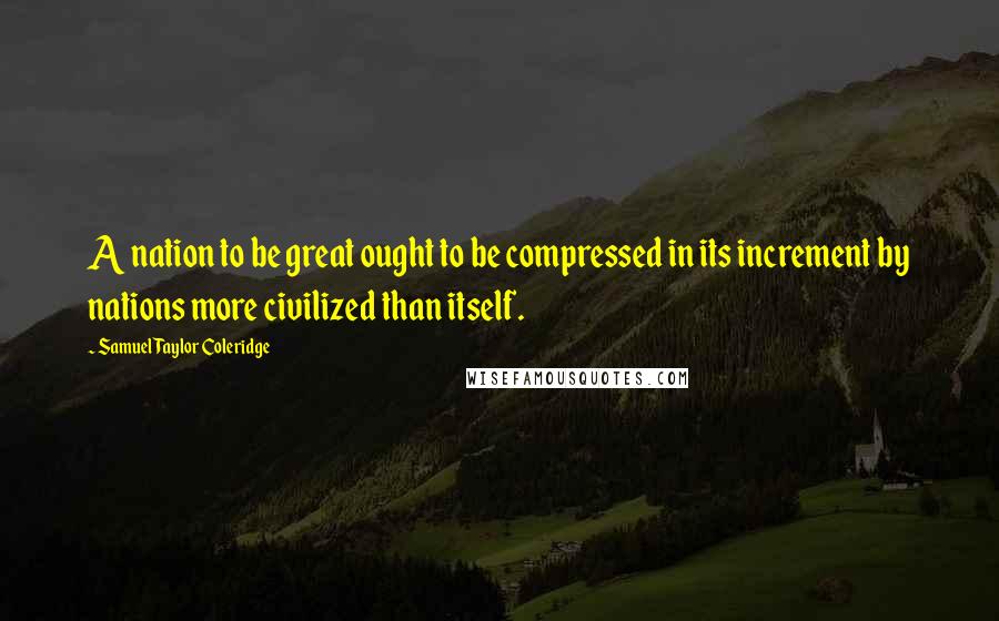 Samuel Taylor Coleridge Quotes: A nation to be great ought to be compressed in its increment by nations more civilized than itself.