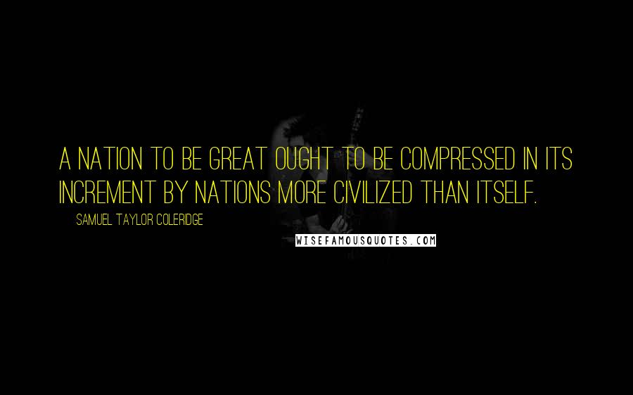 Samuel Taylor Coleridge Quotes: A nation to be great ought to be compressed in its increment by nations more civilized than itself.