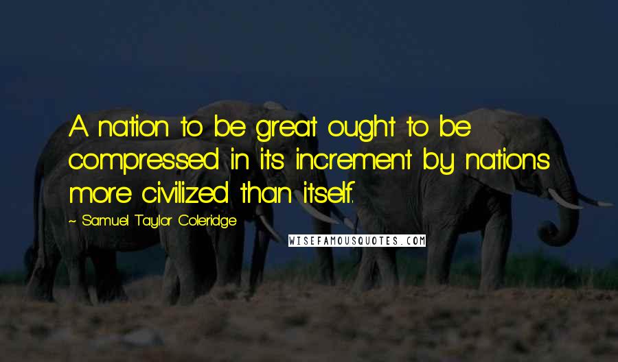 Samuel Taylor Coleridge Quotes: A nation to be great ought to be compressed in its increment by nations more civilized than itself.