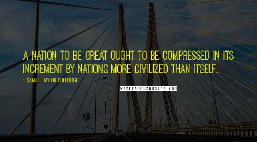 Samuel Taylor Coleridge Quotes: A nation to be great ought to be compressed in its increment by nations more civilized than itself.