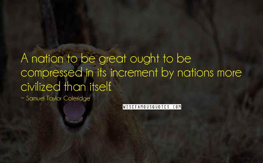 Samuel Taylor Coleridge Quotes: A nation to be great ought to be compressed in its increment by nations more civilized than itself.
