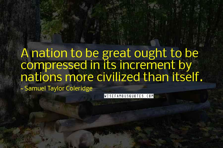 Samuel Taylor Coleridge Quotes: A nation to be great ought to be compressed in its increment by nations more civilized than itself.