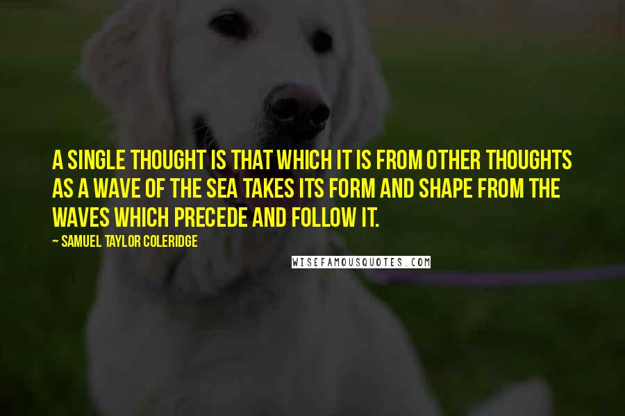 Samuel Taylor Coleridge Quotes: A single thought is that which it is from other thoughts as a wave of the sea takes its form and shape from the waves which precede and follow it.