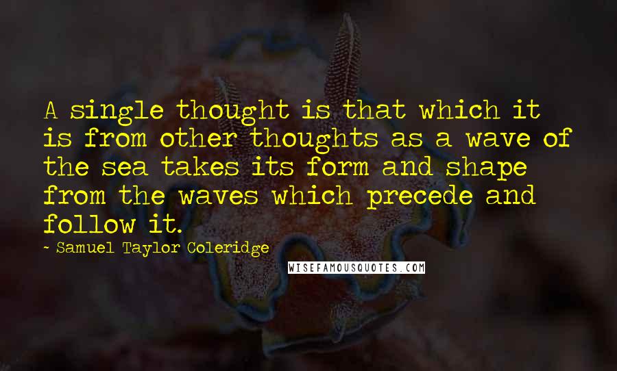 Samuel Taylor Coleridge Quotes: A single thought is that which it is from other thoughts as a wave of the sea takes its form and shape from the waves which precede and follow it.