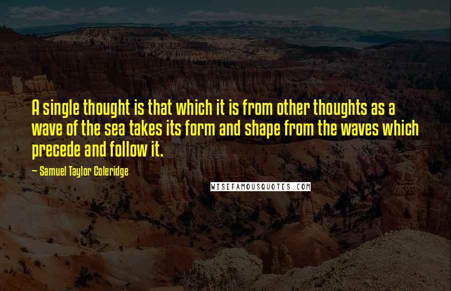 Samuel Taylor Coleridge Quotes: A single thought is that which it is from other thoughts as a wave of the sea takes its form and shape from the waves which precede and follow it.