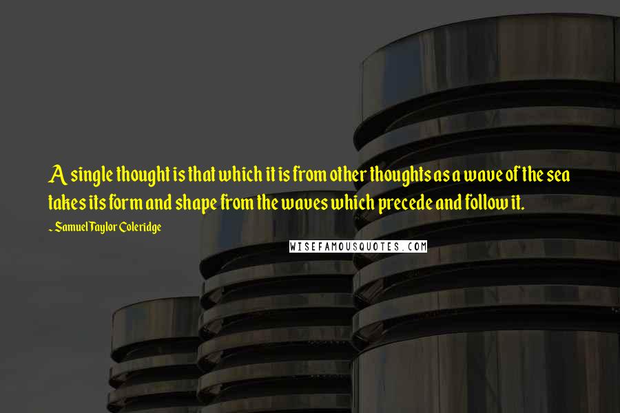 Samuel Taylor Coleridge Quotes: A single thought is that which it is from other thoughts as a wave of the sea takes its form and shape from the waves which precede and follow it.