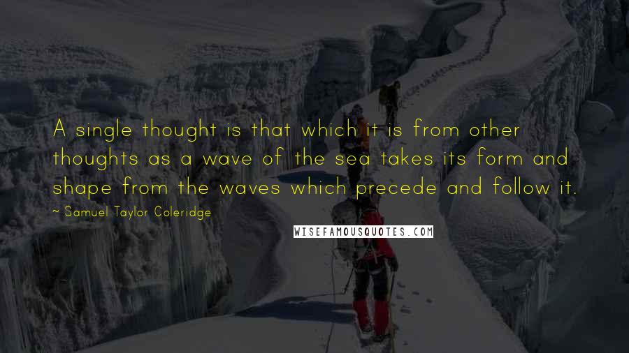 Samuel Taylor Coleridge Quotes: A single thought is that which it is from other thoughts as a wave of the sea takes its form and shape from the waves which precede and follow it.