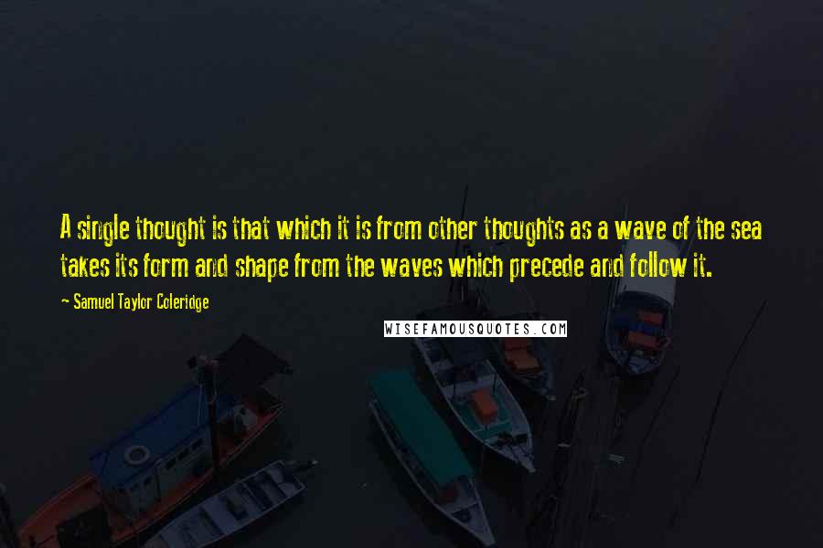 Samuel Taylor Coleridge Quotes: A single thought is that which it is from other thoughts as a wave of the sea takes its form and shape from the waves which precede and follow it.