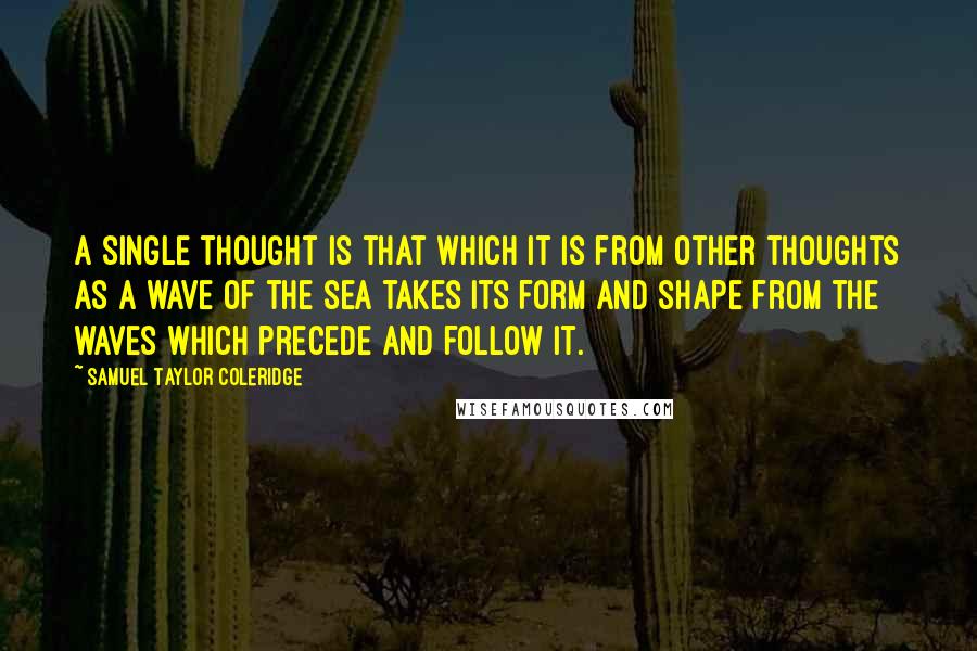 Samuel Taylor Coleridge Quotes: A single thought is that which it is from other thoughts as a wave of the sea takes its form and shape from the waves which precede and follow it.