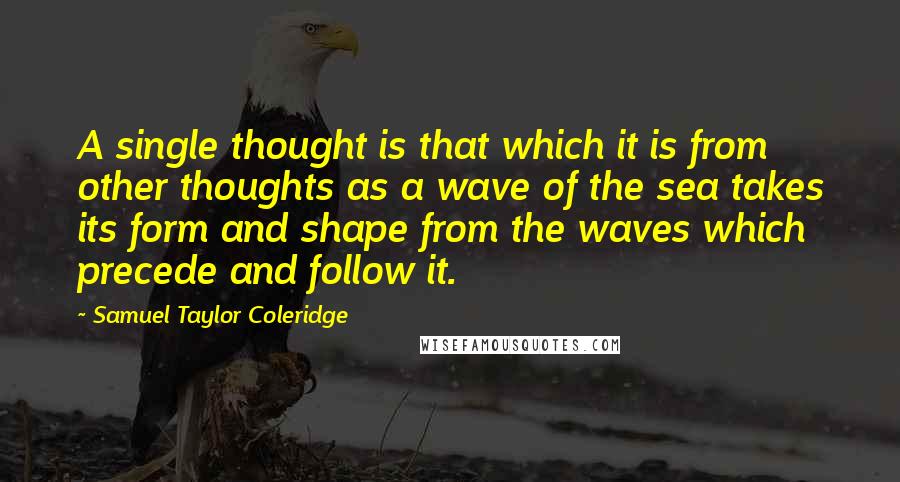 Samuel Taylor Coleridge Quotes: A single thought is that which it is from other thoughts as a wave of the sea takes its form and shape from the waves which precede and follow it.