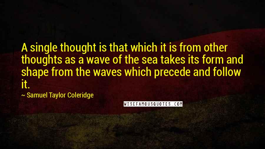 Samuel Taylor Coleridge Quotes: A single thought is that which it is from other thoughts as a wave of the sea takes its form and shape from the waves which precede and follow it.