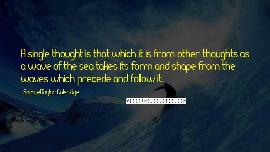 Samuel Taylor Coleridge Quotes: A single thought is that which it is from other thoughts as a wave of the sea takes its form and shape from the waves which precede and follow it.