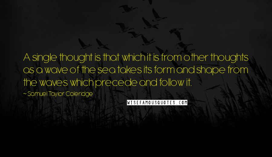 Samuel Taylor Coleridge Quotes: A single thought is that which it is from other thoughts as a wave of the sea takes its form and shape from the waves which precede and follow it.