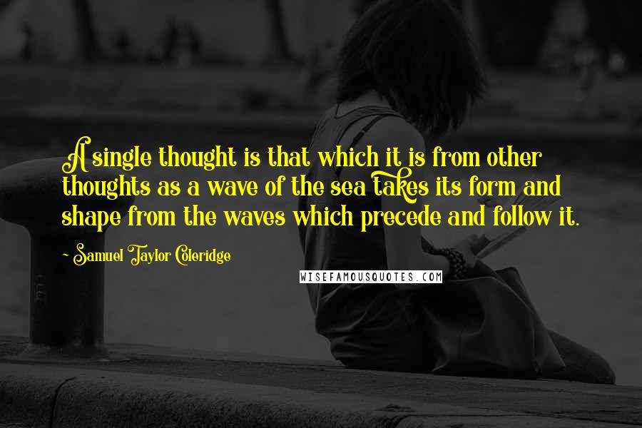 Samuel Taylor Coleridge Quotes: A single thought is that which it is from other thoughts as a wave of the sea takes its form and shape from the waves which precede and follow it.