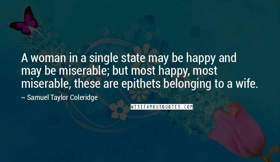 Samuel Taylor Coleridge Quotes: A woman in a single state may be happy and may be miserable; but most happy, most miserable, these are epithets belonging to a wife.