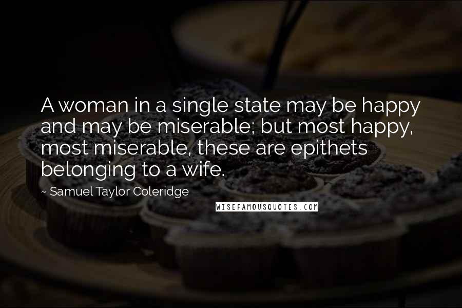 Samuel Taylor Coleridge Quotes: A woman in a single state may be happy and may be miserable; but most happy, most miserable, these are epithets belonging to a wife.