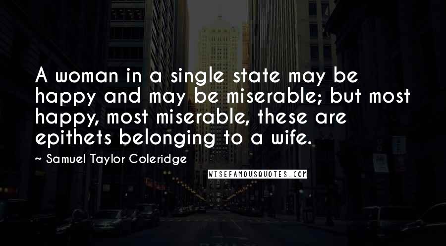 Samuel Taylor Coleridge Quotes: A woman in a single state may be happy and may be miserable; but most happy, most miserable, these are epithets belonging to a wife.