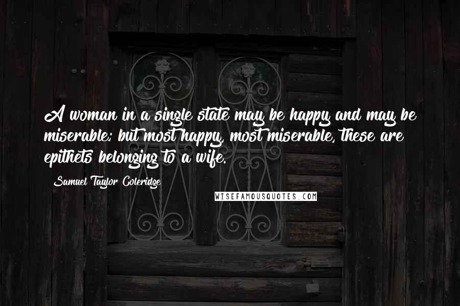 Samuel Taylor Coleridge Quotes: A woman in a single state may be happy and may be miserable; but most happy, most miserable, these are epithets belonging to a wife.