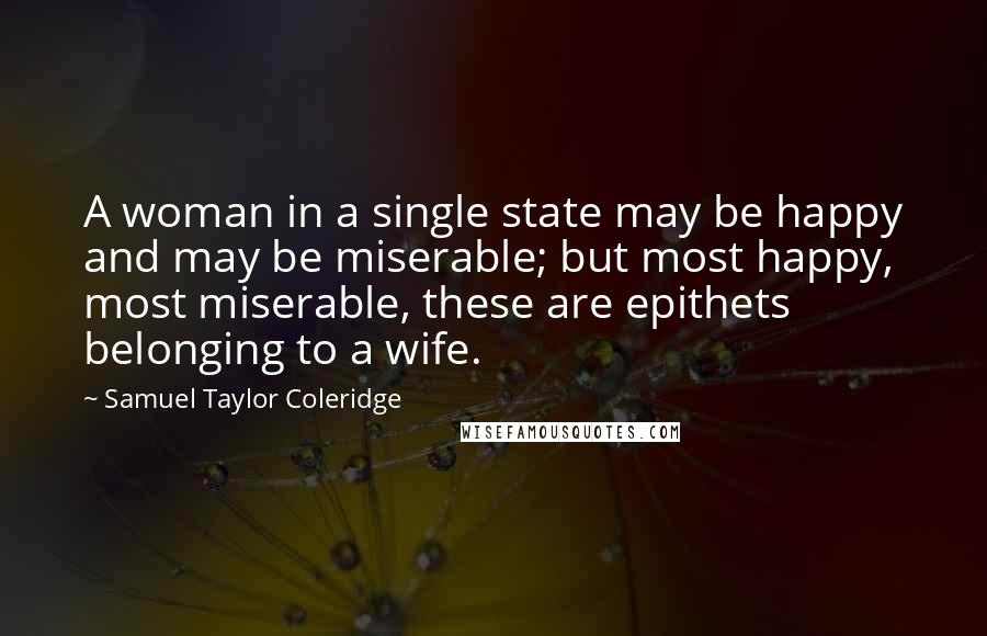 Samuel Taylor Coleridge Quotes: A woman in a single state may be happy and may be miserable; but most happy, most miserable, these are epithets belonging to a wife.