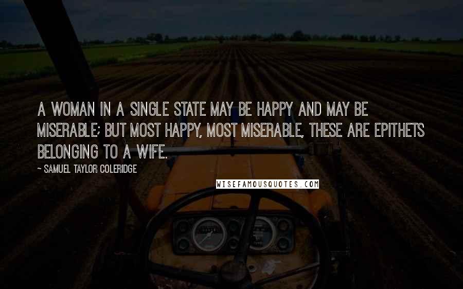 Samuel Taylor Coleridge Quotes: A woman in a single state may be happy and may be miserable; but most happy, most miserable, these are epithets belonging to a wife.