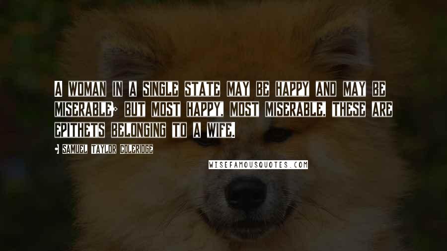 Samuel Taylor Coleridge Quotes: A woman in a single state may be happy and may be miserable; but most happy, most miserable, these are epithets belonging to a wife.