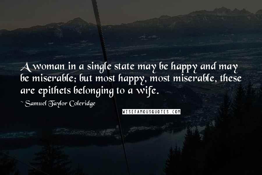 Samuel Taylor Coleridge Quotes: A woman in a single state may be happy and may be miserable; but most happy, most miserable, these are epithets belonging to a wife.