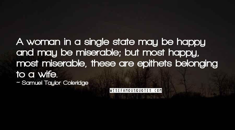 Samuel Taylor Coleridge Quotes: A woman in a single state may be happy and may be miserable; but most happy, most miserable, these are epithets belonging to a wife.