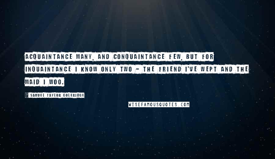 Samuel Taylor Coleridge Quotes: Acquaintance many, and conquaintance few, But for inquaintance I know only two - The friend I've wept and the maid I woo.