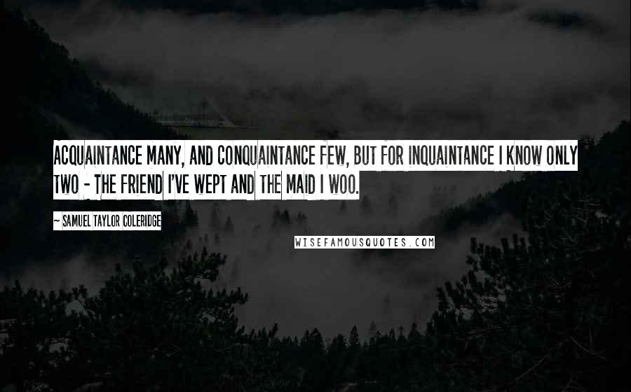 Samuel Taylor Coleridge Quotes: Acquaintance many, and conquaintance few, But for inquaintance I know only two - The friend I've wept and the maid I woo.