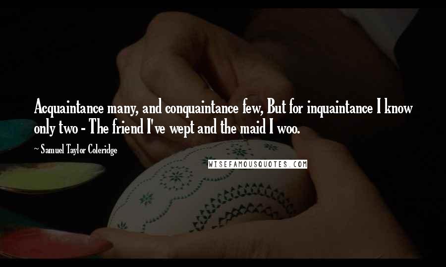 Samuel Taylor Coleridge Quotes: Acquaintance many, and conquaintance few, But for inquaintance I know only two - The friend I've wept and the maid I woo.