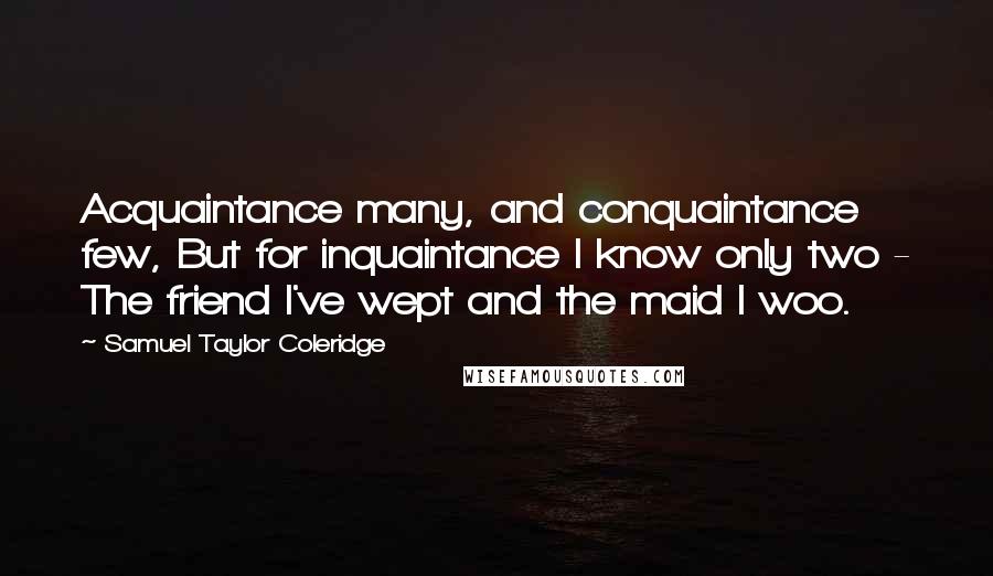 Samuel Taylor Coleridge Quotes: Acquaintance many, and conquaintance few, But for inquaintance I know only two - The friend I've wept and the maid I woo.