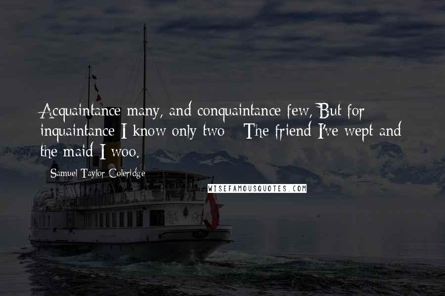 Samuel Taylor Coleridge Quotes: Acquaintance many, and conquaintance few, But for inquaintance I know only two - The friend I've wept and the maid I woo.