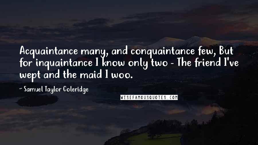 Samuel Taylor Coleridge Quotes: Acquaintance many, and conquaintance few, But for inquaintance I know only two - The friend I've wept and the maid I woo.