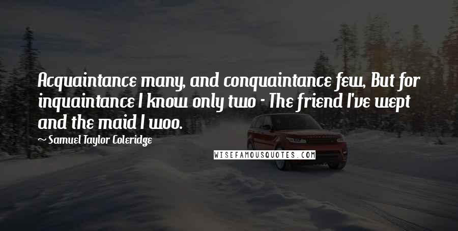Samuel Taylor Coleridge Quotes: Acquaintance many, and conquaintance few, But for inquaintance I know only two - The friend I've wept and the maid I woo.