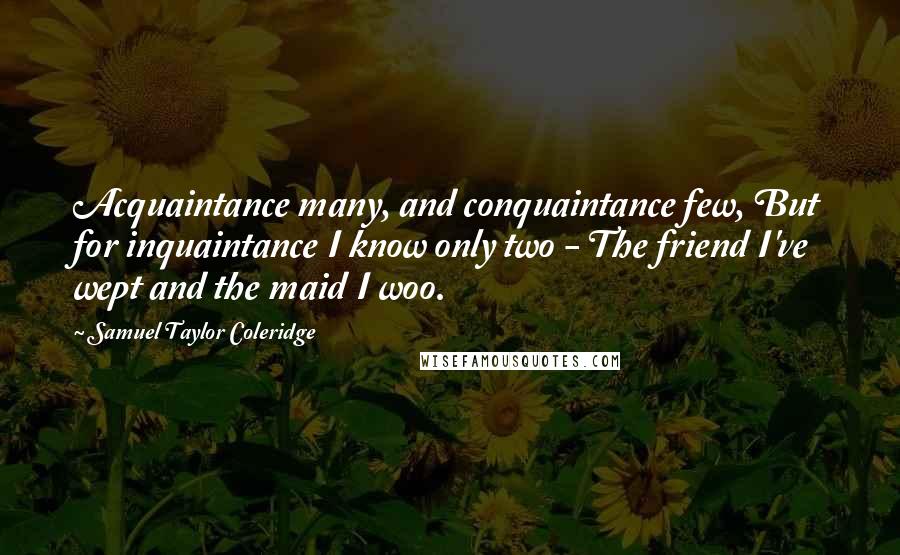 Samuel Taylor Coleridge Quotes: Acquaintance many, and conquaintance few, But for inquaintance I know only two - The friend I've wept and the maid I woo.