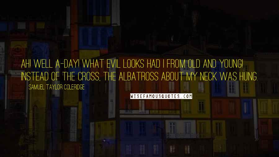 Samuel Taylor Coleridge Quotes: Ah! well a-day! what evil looks Had I from old and young! Instead of the cross, the Albatross About my neck was hung.