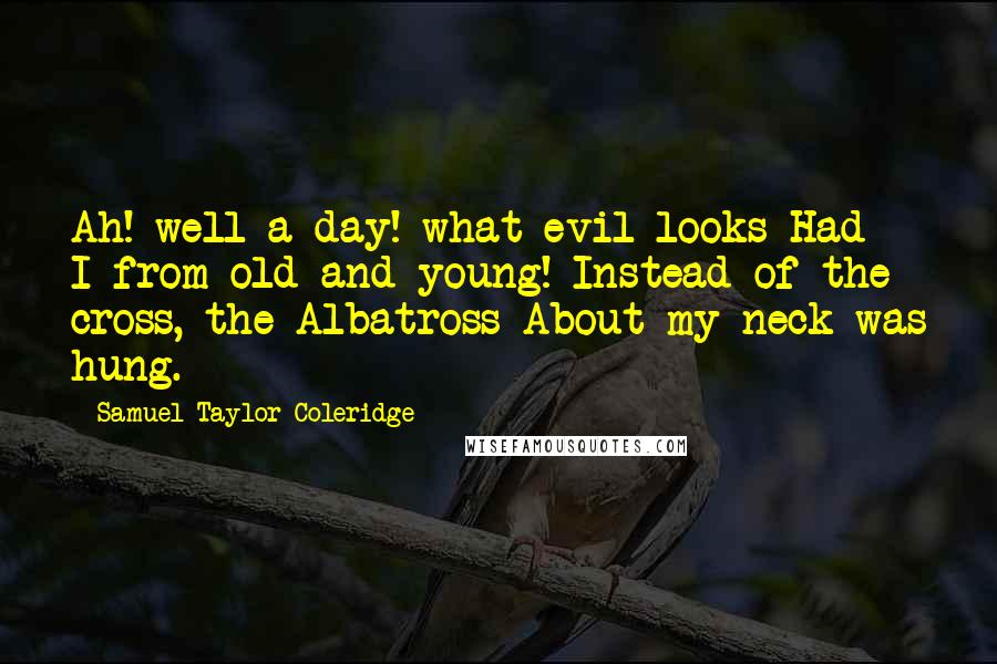 Samuel Taylor Coleridge Quotes: Ah! well a-day! what evil looks Had I from old and young! Instead of the cross, the Albatross About my neck was hung.