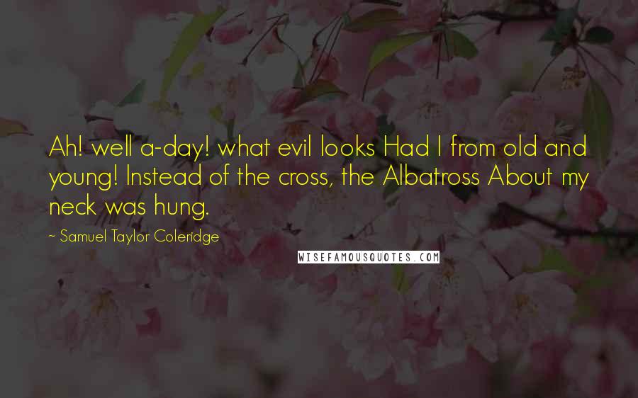 Samuel Taylor Coleridge Quotes: Ah! well a-day! what evil looks Had I from old and young! Instead of the cross, the Albatross About my neck was hung.