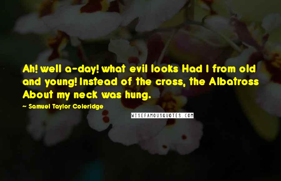 Samuel Taylor Coleridge Quotes: Ah! well a-day! what evil looks Had I from old and young! Instead of the cross, the Albatross About my neck was hung.