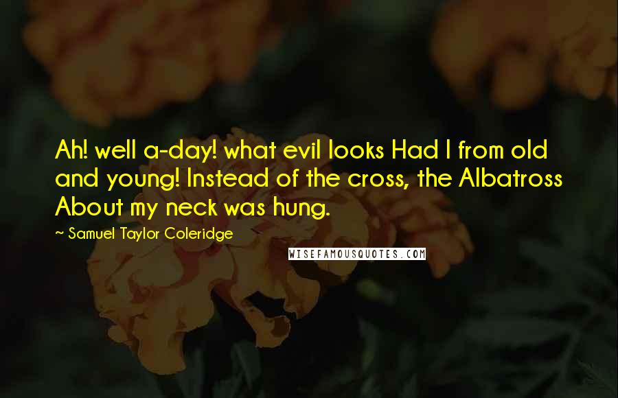 Samuel Taylor Coleridge Quotes: Ah! well a-day! what evil looks Had I from old and young! Instead of the cross, the Albatross About my neck was hung.