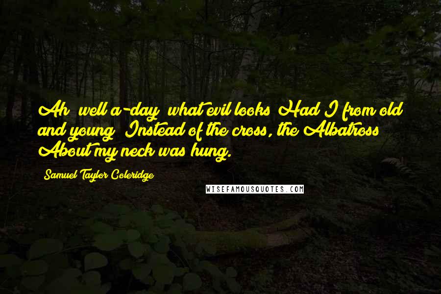 Samuel Taylor Coleridge Quotes: Ah! well a-day! what evil looks Had I from old and young! Instead of the cross, the Albatross About my neck was hung.