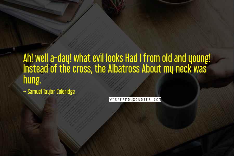 Samuel Taylor Coleridge Quotes: Ah! well a-day! what evil looks Had I from old and young! Instead of the cross, the Albatross About my neck was hung.