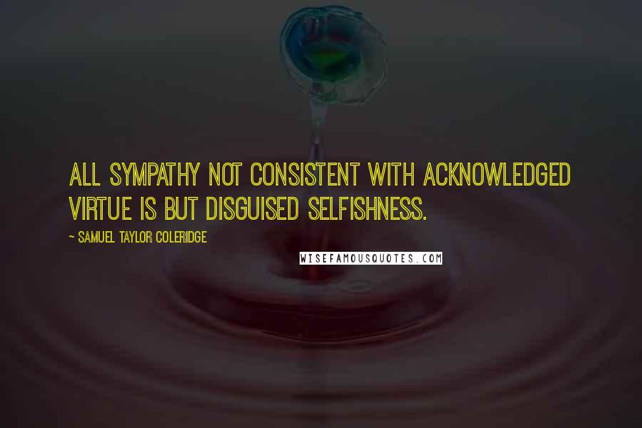 Samuel Taylor Coleridge Quotes: All sympathy not consistent with acknowledged virtue is but disguised selfishness.