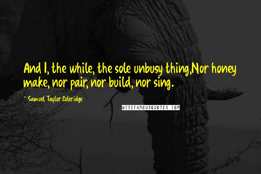 Samuel Taylor Coleridge Quotes: And I, the while, the sole unbusy thing,Nor honey make, nor pair, nor build, nor sing.