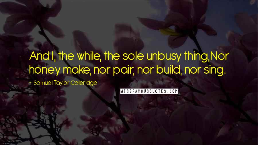 Samuel Taylor Coleridge Quotes: And I, the while, the sole unbusy thing,Nor honey make, nor pair, nor build, nor sing.