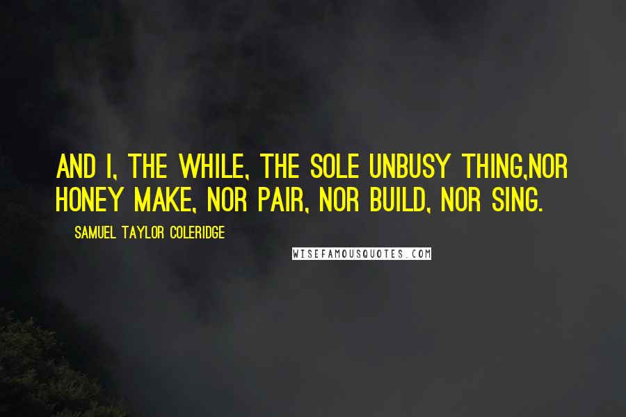 Samuel Taylor Coleridge Quotes: And I, the while, the sole unbusy thing,Nor honey make, nor pair, nor build, nor sing.