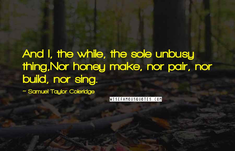 Samuel Taylor Coleridge Quotes: And I, the while, the sole unbusy thing,Nor honey make, nor pair, nor build, nor sing.